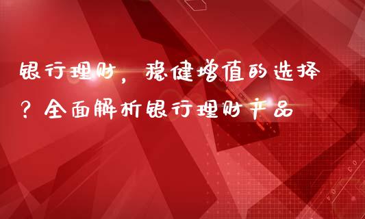 银行理财，稳健增值的选择？全面解析银行理财产品_https://m.jnlaobingbanjia.com_全球市场_第1张