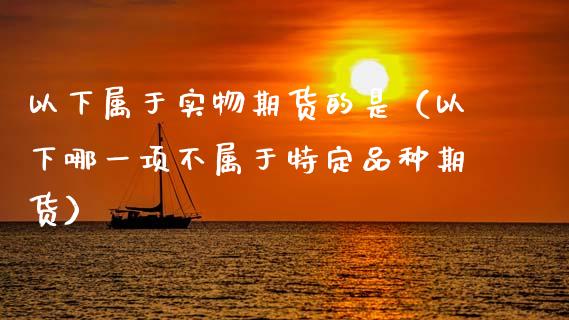 以下属于实物期货的是（以下哪一项不属于特定品种期货）_https://m.jnlaobingbanjia.com_股市新闻_第1张