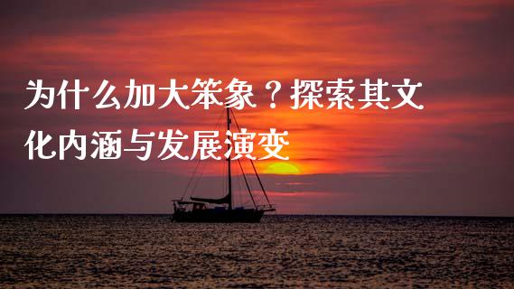 为什么加大笨象？探索其文化内涵与发展演变_https://m.jnlaobingbanjia.com_金融监管_第1张