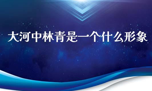 大河中林青是一个什么形象_https://m.jnlaobingbanjia.com_金融监管_第1张