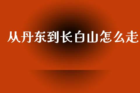 从丹东到长白山怎么走_https://m.jnlaobingbanjia.com_股市新闻_第1张