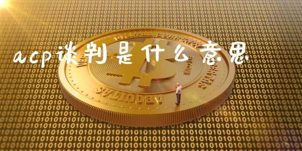 acp谈判是什么意思_https://m.jnlaobingbanjia.com_全球市场_第1张