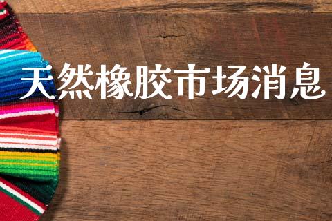 天然橡胶市场消息_https://m.jnlaobingbanjia.com_全球市场_第1张