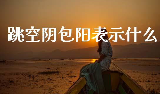 跳空阴包阳表示什么_https://m.jnlaobingbanjia.com_全球市场_第1张