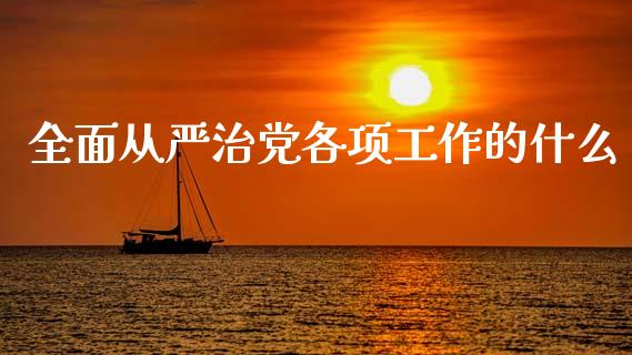 全面从严治党各项工作的什么_https://m.jnlaobingbanjia.com_全球市场_第1张