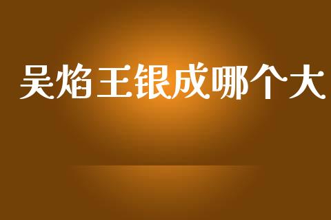 吴焰王银成哪个大_https://m.jnlaobingbanjia.com_理财规划_第1张