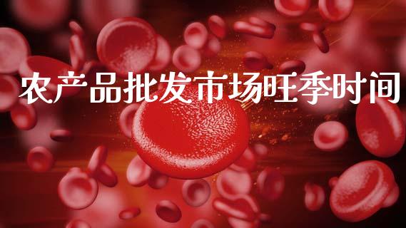 农产品批发市场旺季时间_https://m.jnlaobingbanjia.com_股市新闻_第1张