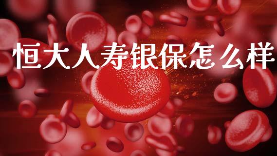 恒大人寿银保怎么样_https://m.jnlaobingbanjia.com_全球市场_第1张