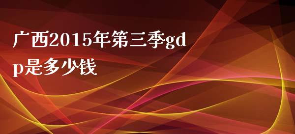 广西2015年第三季gdp是多少钱_https://m.jnlaobingbanjia.com_全球市场_第1张