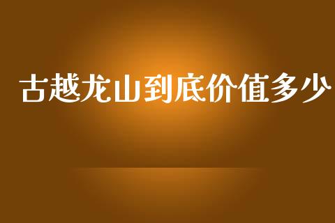 古越龙山到底价值多少_https://m.jnlaobingbanjia.com_股市新闻_第1张