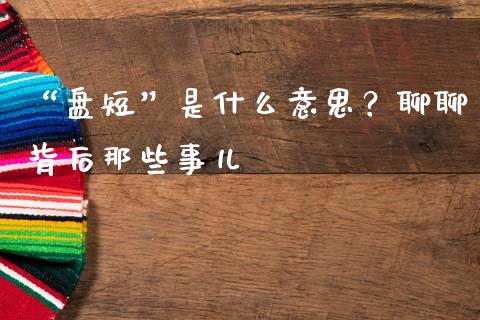 “盘短”是什么意思？聊聊背后那些事儿_https://m.jnlaobingbanjia.com_理财规划_第1张