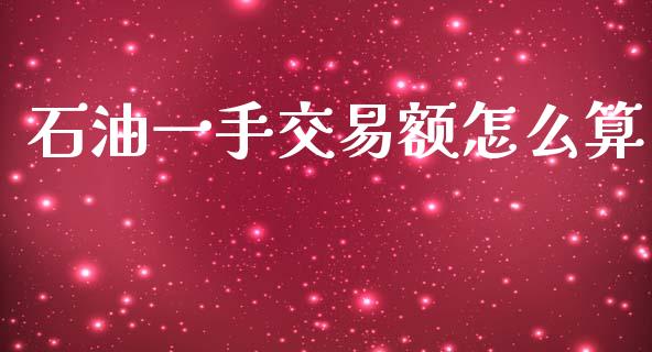 石油一手交易额怎么算_https://m.jnlaobingbanjia.com_股市新闻_第1张