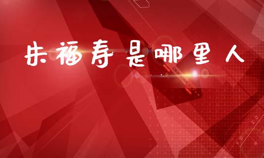 朱福寿是哪里人_https://m.jnlaobingbanjia.com_区块链_第1张