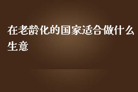 在老龄化的国家适合做什么生意_https://m.jnlaobingbanjia.com_理财规划_第1张
