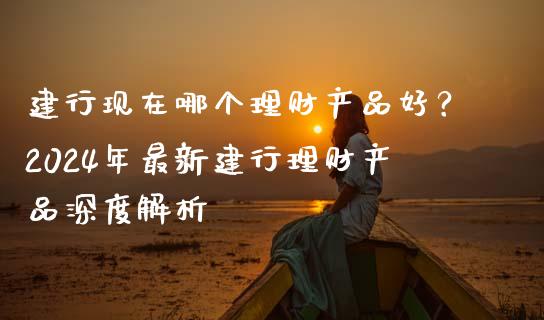 建行现在哪个理财产品好？2024年最新建行理财产品深度解析_https://m.jnlaobingbanjia.com_全球市场_第1张