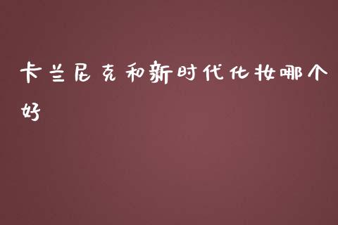 卡兰尼克和新时代化妆哪个好_https://m.jnlaobingbanjia.com_金融监管_第1张