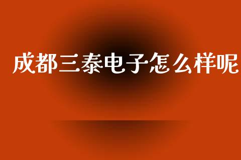 成都三泰电子怎么样呢_https://m.jnlaobingbanjia.com_基金市场_第1张
