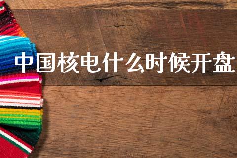 中国核电什么时候开盘_https://m.jnlaobingbanjia.com_金融监管_第1张
