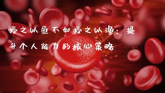 授之以鱼不如授之以渔：提升个人能力的核心策略_https://m.jnlaobingbanjia.com_金融监管_第1张