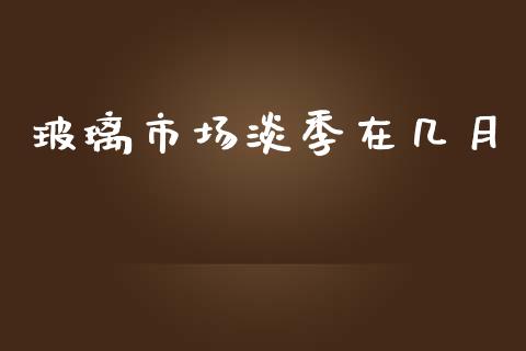 玻璃市场淡季在几月_https://m.jnlaobingbanjia.com_全球市场_第1张