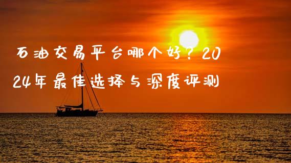 石油交易平台哪个好？2024年最佳选择与深度评测_https://m.jnlaobingbanjia.com_全球市场_第1张
