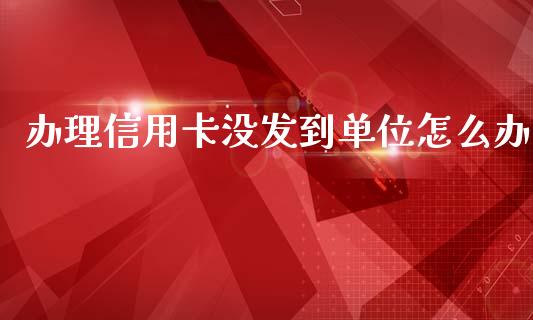 办理信用卡没发到单位怎么办_https://m.jnlaobingbanjia.com_全球市场_第1张
