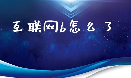 互联网b怎么了_https://m.jnlaobingbanjia.com_全球市场_第1张