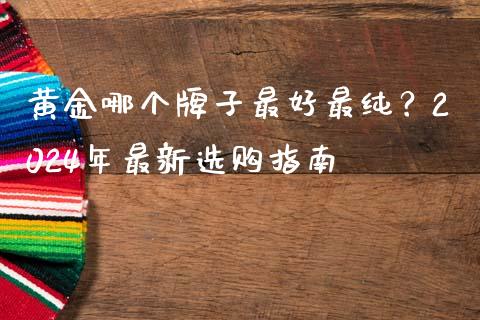 黄金哪个牌子最好最纯？2024年最新选购指南_https://m.jnlaobingbanjia.com_金融监管_第1张