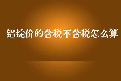 铝锭价的含税不含税怎么算_https://m.jnlaobingbanjia.com_全球市场_第1张