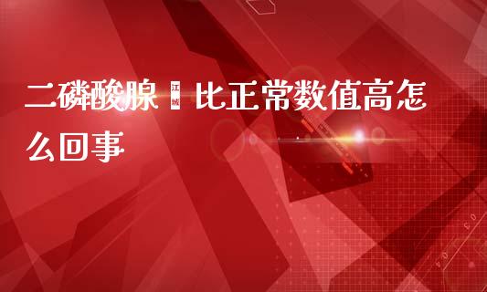 二磷酸腺苷比正常数值高怎么回事_https://m.jnlaobingbanjia.com_金融监管_第1张