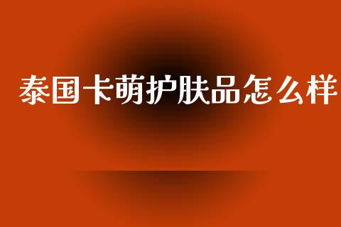 泰国卡萌护肤品怎么样_https://m.jnlaobingbanjia.com_基金市场_第1张