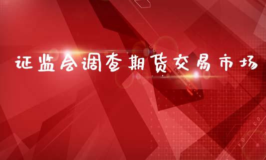 证监会调查期货交易市场_https://m.jnlaobingbanjia.com_全球市场_第1张