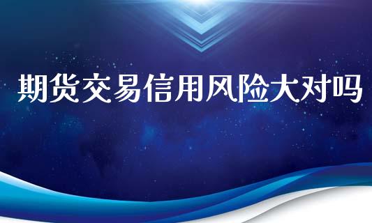 期货交易信用风险大对吗_https://m.jnlaobingbanjia.com_金融监管_第1张