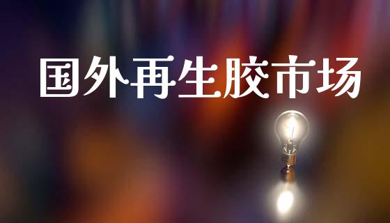 国外再生胶市场_https://m.jnlaobingbanjia.com_全球市场_第1张