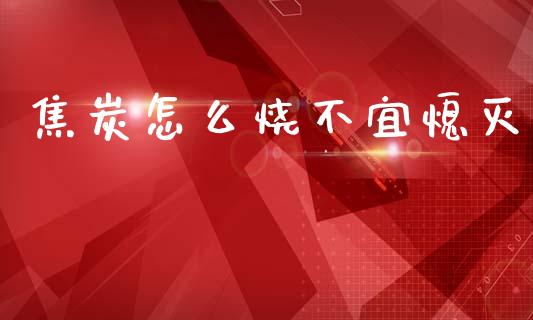 焦炭怎么烧不宜熄灭_https://m.jnlaobingbanjia.com_股市新闻_第1张