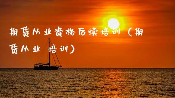 期货从业资格后续培训（期货从业 培训）_https://m.jnlaobingbanjia.com_股市新闻_第1张