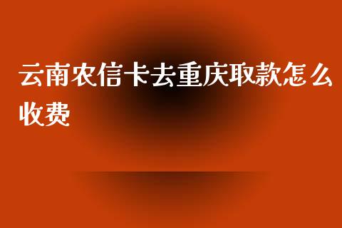 云南农信卡去重庆取款怎么收费_https://m.jnlaobingbanjia.com_全球市场_第1张