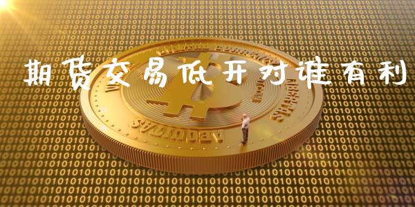 期货交易低开对谁有利_https://m.jnlaobingbanjia.com_股市新闻_第1张