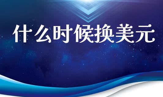 什么时候换美元_https://m.jnlaobingbanjia.com_股市新闻_第1张