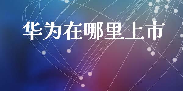 华为在哪里上市_https://m.jnlaobingbanjia.com_金融监管_第1张