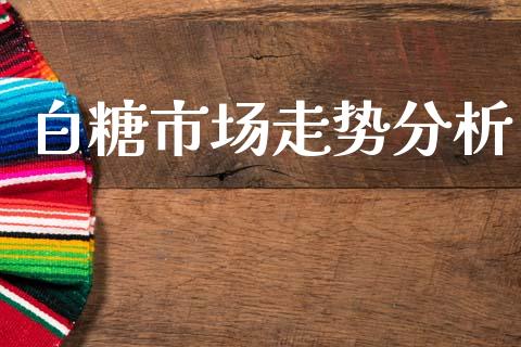 白糖市场走势分析_https://m.jnlaobingbanjia.com_股市新闻_第1张