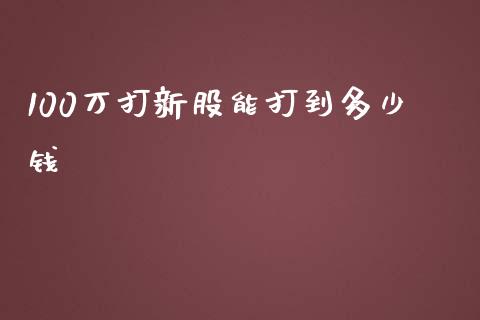 100万打新股能打到多少钱_https://m.jnlaobingbanjia.com_全球市场_第1张