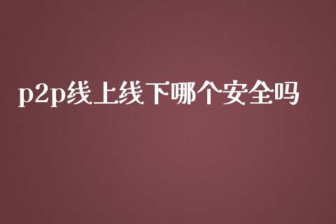 p2p线上线下哪个安全吗_https://m.jnlaobingbanjia.com_全球市场_第1张