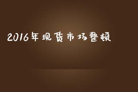 2016年现货市场整顿_https://m.jnlaobingbanjia.com_区块链_第1张