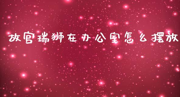 故宫瑞狮在办公室怎么摆放_https://m.jnlaobingbanjia.com_区块链_第1张