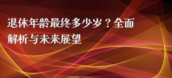 退休年龄最终多少岁？全面解析与未来展望_https://m.jnlaobingbanjia.com_基金市场_第1张