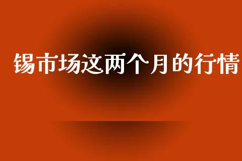 锡市场这两个月的行情_https://m.jnlaobingbanjia.com_全球市场_第1张