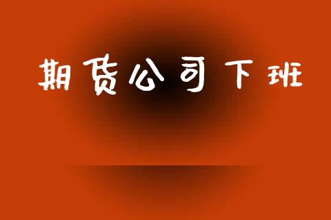 期货公司下班_https://m.jnlaobingbanjia.com_金融监管_第1张