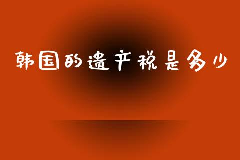 韩国的遗产税是多少_https://m.jnlaobingbanjia.com_理财规划_第1张