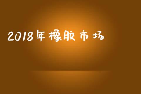 2018年橡胶市场_https://m.jnlaobingbanjia.com_基金市场_第1张